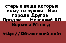 старые вещи которые кому то нужны - Все города Другое » Продам   . Ненецкий АО,Верхняя Мгла д.